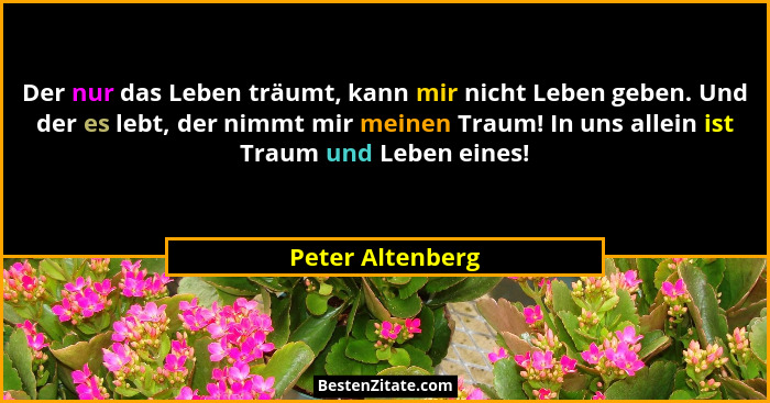 Der nur das Leben träumt, kann mir nicht Leben geben. Und der es lebt, der nimmt mir meinen Traum! In uns allein ist Traum und Leben... - Peter Altenberg