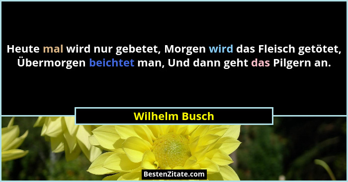 Heute mal wird nur gebetet, Morgen wird das Fleisch getötet, Übermorgen beichtet man, Und dann geht das Pilgern an.... - Wilhelm Busch