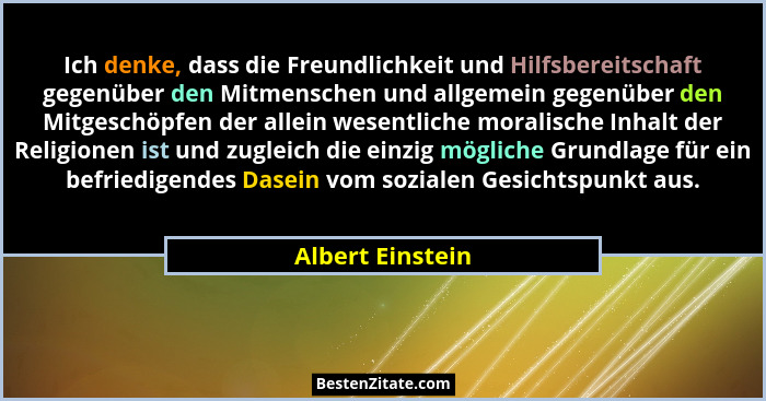 Ich denke, dass die Freundlichkeit und Hilfsbereitschaft gegenüber den Mitmenschen und allgemein gegenüber den Mitgeschöpfen der all... - Albert Einstein