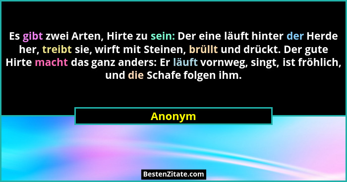 Es gibt zwei Arten, Hirte zu sein: Der eine läuft hinter der Herde her, treibt sie, wirft mit Steinen, brüllt und drückt. Der gute Hirte mach... - Anonym