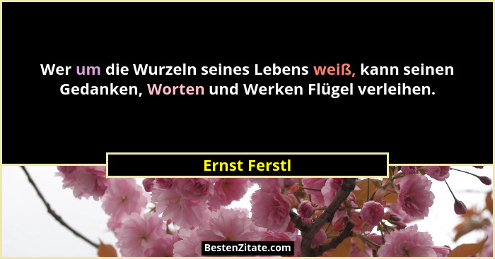 Wer um die Wurzeln seines Lebens weiß, kann seinen Gedanken, Worten und Werken Flügel verleihen.... - Ernst Ferstl