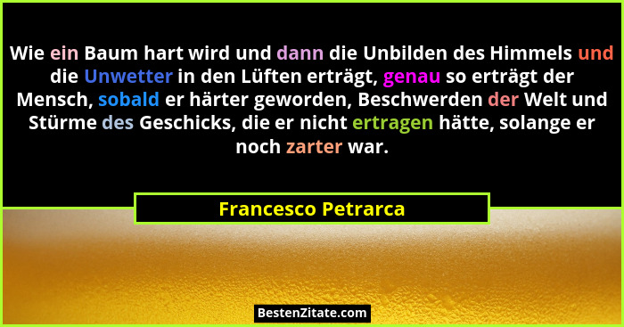 Wie ein Baum hart wird und dann die Unbilden des Himmels und die Unwetter in den Lüften erträgt, genau so erträgt der Mensch, sob... - Francesco Petrarca