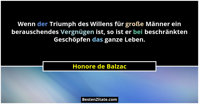 Wenn der Triumph des Willens für große Männer ein berauschendes Vergnügen ist, so ist er bei beschränkten Geschöpfen das ganze Lebe... - Honore de Balzac
