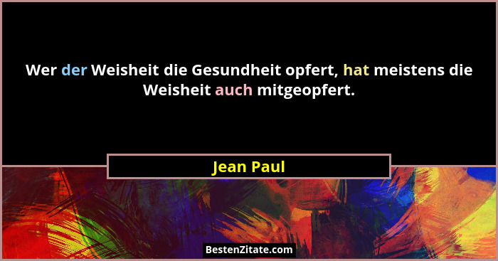 Wer der Weisheit die Gesundheit opfert, hat meistens die Weisheit auch mitgeopfert.... - Jean Paul