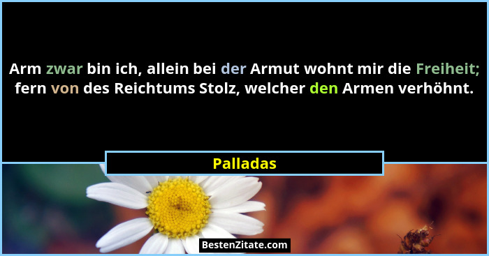 Arm zwar bin ich, allein bei der Armut wohnt mir die Freiheit; fern von des Reichtums Stolz, welcher den Armen verhöhnt.... - Palladas