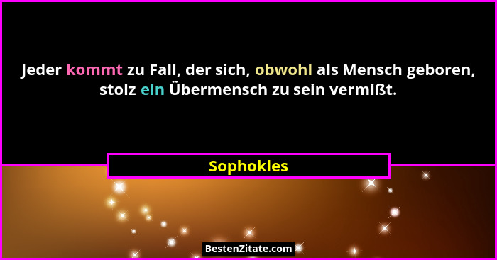 Jeder kommt zu Fall, der sich, obwohl als Mensch geboren, stolz ein Übermensch zu sein vermißt.... - Sophokles