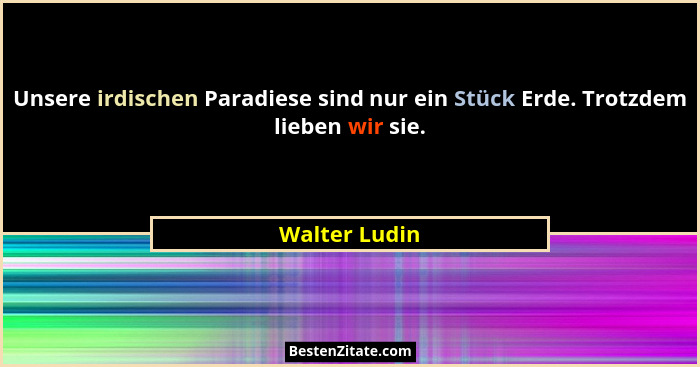 Unsere irdischen Paradiese sind nur ein Stück Erde. Trotzdem lieben wir sie.... - Walter Ludin