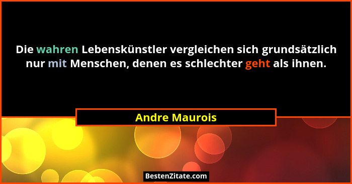 Die wahren Lebenskünstler vergleichen sich grundsätzlich nur mit Menschen, denen es schlechter geht als ihnen.... - Andre Maurois