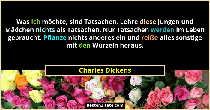 Was ich möchte, sind Tatsachen. Lehre diese Jungen und Mädchen nichts als Tatsachen. Nur Tatsachen werden im Leben gebraucht. Pflanz... - Charles Dickens
