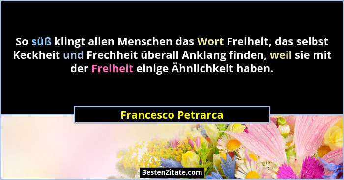 So süß klingt allen Menschen das Wort Freiheit, das selbst Keckheit und Frechheit überall Anklang finden, weil sie mit der Freihe... - Francesco Petrarca