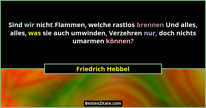 Sind wir nicht Flammen, welche rastlos brennen Und alles, alles, was sie auch umwinden, Verzehren nur, doch nichts umarmen können?... - Friedrich Hebbel