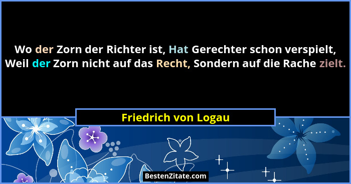 Wo der Zorn der Richter ist, Hat Gerechter schon verspielt, Weil der Zorn nicht auf das Recht, Sondern auf die Rache zielt.... - Friedrich von Logau