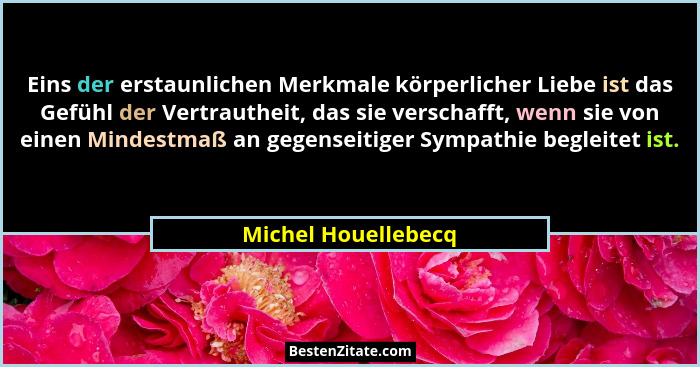 Eins der erstaunlichen Merkmale körperlicher Liebe ist das Gefühl der Vertrautheit, das sie verschafft, wenn sie von einen Mindes... - Michel Houellebecq