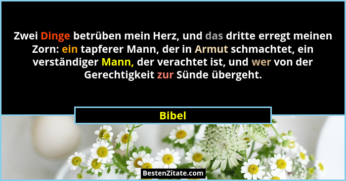 Zwei Dinge betrüben mein Herz, und das dritte erregt meinen Zorn: ein tapferer Mann, der in Armut schmachtet, ein verständiger Mann, der verac... - Bibel