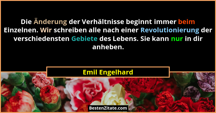 Die Änderung der Verhältnisse beginnt immer beim Einzelnen. Wir schreiben alle nach einer Revolutionierung der verschiedensten Gebiet... - Emil Engelhard