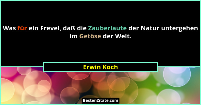 Was für ein Frevel, daß die Zauberlaute der Natur untergehen im Getöse der Welt.... - Erwin Koch