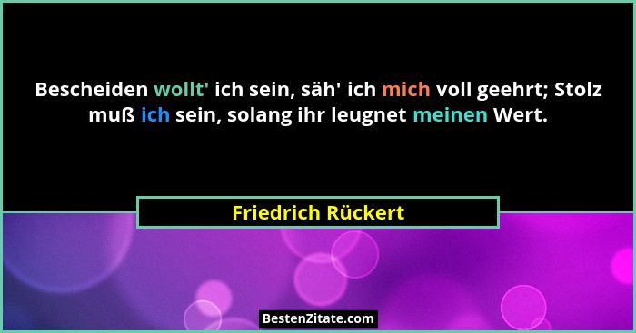 Bescheiden wollt' ich sein, säh' ich mich voll geehrt; Stolz muß ich sein, solang ihr leugnet meinen Wert.... - Friedrich Rückert
