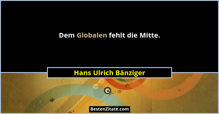 Dem Globalen fehlt die Mitte.... - Hans Ulrich Bänziger