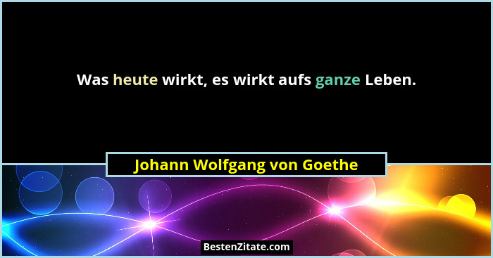 Was heute wirkt, es wirkt aufs ganze Leben.... - Johann Wolfgang von Goethe