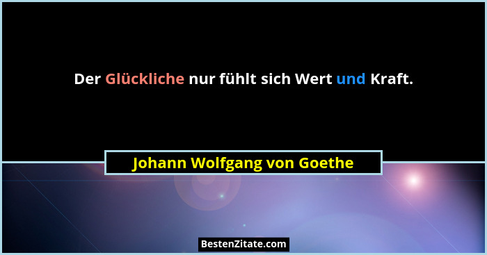 Der Glückliche nur fühlt sich Wert und Kraft.... - Johann Wolfgang von Goethe