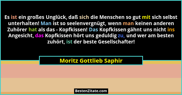 Es ist ein großes Unglück, daß sich die Menschen so gut mit sich selbst unterhalten! Man ist so seelenvergnügt, wenn man kein... - Moritz Gottlieb Saphir