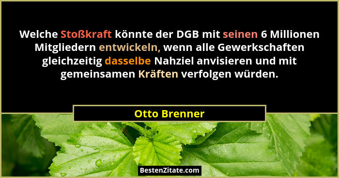 Welche Stoßkraft könnte der DGB mit seinen 6 Millionen Mitgliedern entwickeln, wenn alle Gewerkschaften gleichzeitig dasselbe Nahziel a... - Otto Brenner