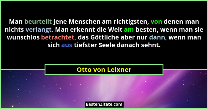 Man beurteilt jene Menschen am richtigsten, von denen man nichts verlangt. Man erkennt die Welt am besten, wenn man sie wunschlos b... - Otto von Leixner