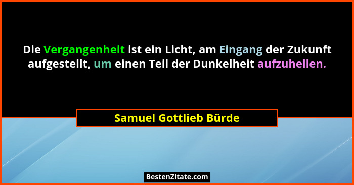 Die Vergangenheit ist ein Licht, am Eingang der Zukunft aufgestellt, um einen Teil der Dunkelheit aufzuhellen.... - Samuel Gottlieb Bürde