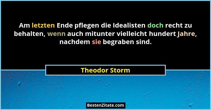 Am letzten Ende pflegen die Idealisten doch recht zu behalten, wenn auch mitunter vielleicht hundert Jahre, nachdem sie begraben sind.... - Theodor Storm