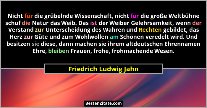 Nicht für die grübelnde Wissenschaft, nicht für die große Weltbühne schuf die Natur das Weib. Das ist der Weiber Gelehrsamkeit... - Friedrich Ludwig Jahn