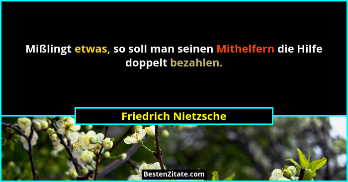 Mißlingt etwas, so soll man seinen Mithelfern die Hilfe doppelt bezahlen.... - Friedrich Nietzsche