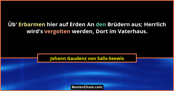 Üb' Erbarmen hier auf Erden An den Brüdern aus; Herrlich wird's vergolten werden, Dort im Vaterhaus.... - Johann Gaudenz von Salis-Seewis