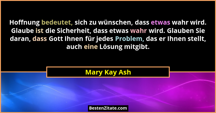 Hoffnung bedeutet, sich zu wünschen, dass etwas wahr wird. Glaube ist die Sicherheit, dass etwas wahr wird. Glauben Sie daran, dass Got... - Mary Kay Ash