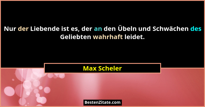Nur der Liebende ist es, der an den Übeln und Schwächen des Geliebten wahrhaft leidet.... - Max Scheler