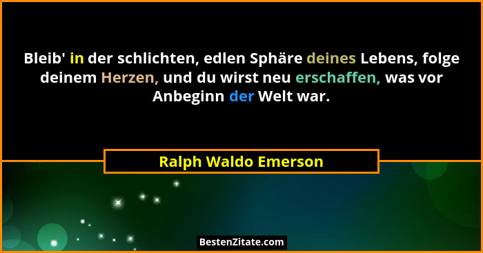 Bleib' in der schlichten, edlen Sphäre deines Lebens, folge deinem Herzen, und du wirst neu erschaffen, was vor Anbeginn der... - Ralph Waldo Emerson