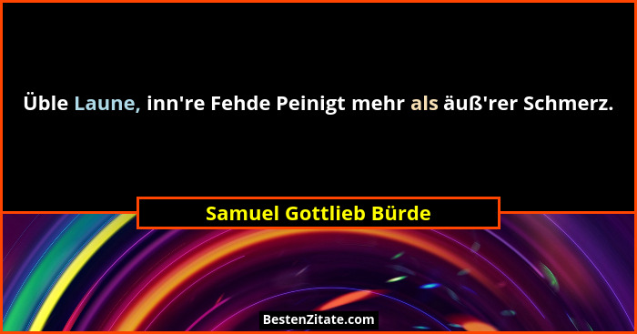 Üble Laune, inn're Fehde Peinigt mehr als äuß'rer Schmerz.... - Samuel Gottlieb Bürde