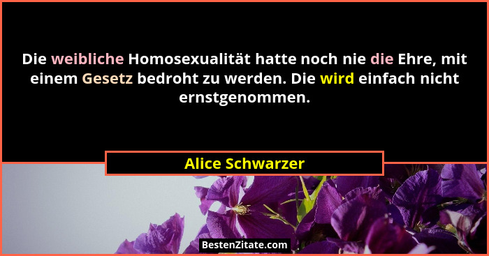 Die weibliche Homosexualität hatte noch nie die Ehre, mit einem Gesetz bedroht zu werden. Die wird einfach nicht ernstgenommen.... - Alice Schwarzer