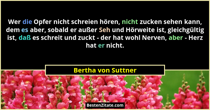 Wer die Opfer nicht schreien hören, nicht zucken sehen kann, dem es aber, sobald er außer Seh und Hörweite ist, gleichgültig ist,... - Bertha von Suttner