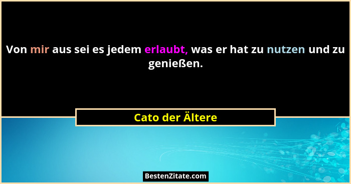 Von mir aus sei es jedem erlaubt, was er hat zu nutzen und zu genießen.... - Cato der Ältere