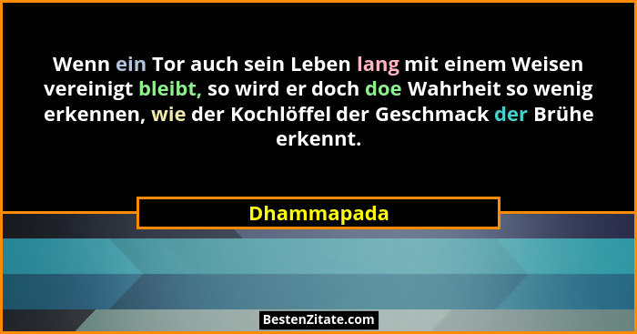 Wenn ein Tor auch sein Leben lang mit einem Weisen vereinigt bleibt, so wird er doch doe Wahrheit so wenig erkennen, wie der Kochlöffel d... - Dhammapada