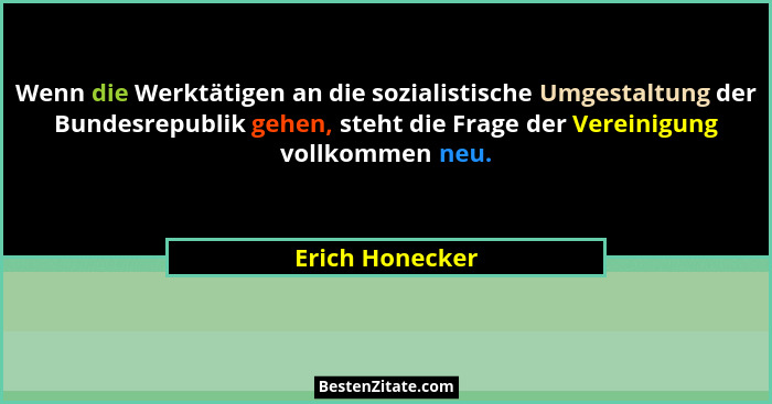 Wenn die Werktätigen an die sozialistische Umgestaltung der Bundesrepublik gehen, steht die Frage der Vereinigung vollkommen neu.... - Erich Honecker
