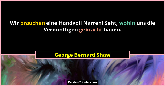 Wir brauchen eine Handvoll Narren! Seht, wohin uns die Vernünftigen gebracht haben.... - George Bernard Shaw