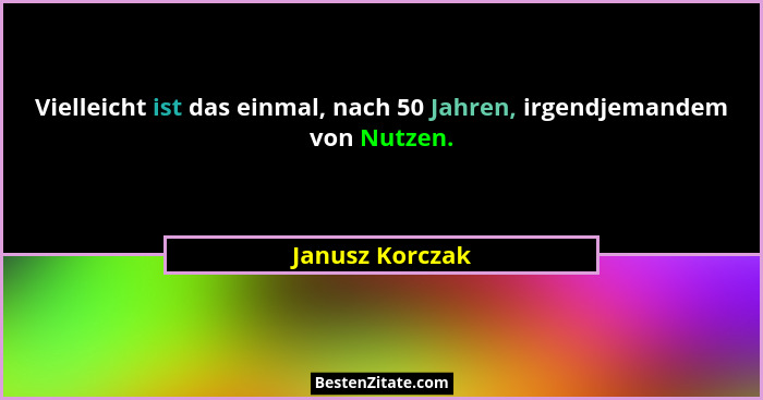 Vielleicht ist das einmal, nach 50 Jahren, irgendjemandem von Nutzen.... - Janusz Korczak