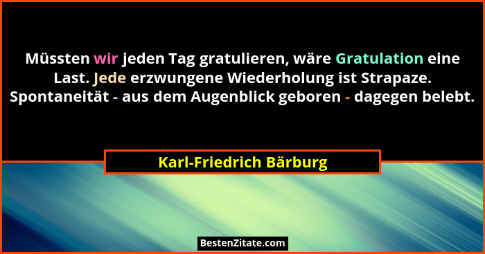 Müssten wir jeden Tag gratulieren, wäre Gratulation eine Last. Jede erzwungene Wiederholung ist Strapaze. Spontaneität - aus... - Karl-Friedrich Bärburg