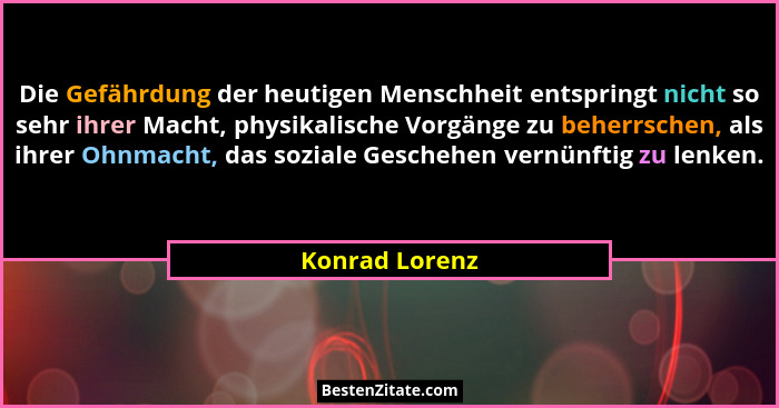 Die Gefährdung der heutigen Menschheit entspringt nicht so sehr ihrer Macht, physikalische Vorgänge zu beherrschen, als ihrer Ohnmacht... - Konrad Lorenz