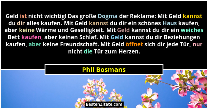 Geld ist nicht wichtig! Das große Dogma der Reklame: Mit Geld kannst du dir alles kaufen. Mit Geld kannst du dir ein schönes Haus kaufe... - Phil Bosmans
