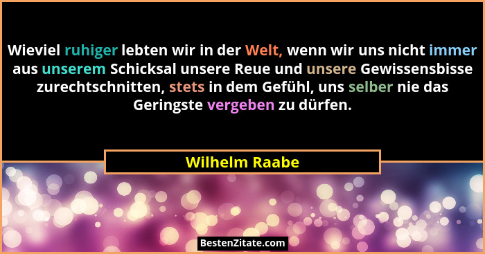 Wieviel ruhiger lebten wir in der Welt, wenn wir uns nicht immer aus unserem Schicksal unsere Reue und unsere Gewissensbisse zurechtsc... - Wilhelm Raabe