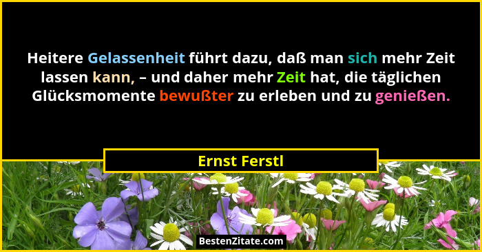 Heitere Gelassenheit führt dazu, daß man sich mehr Zeit lassen kann, – und daher mehr Zeit hat, die täglichen Glücksmomente bewußter zu... - Ernst Ferstl