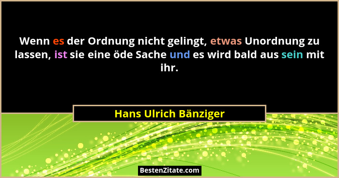 Wenn es der Ordnung nicht gelingt, etwas Unordnung zu lassen, ist sie eine öde Sache und es wird bald aus sein mit ihr.... - Hans Ulrich Bänziger