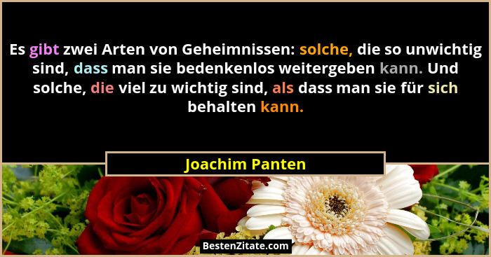 Es gibt zwei Arten von Geheimnissen: solche, die so unwichtig sind, dass man sie bedenkenlos weitergeben kann. Und solche, die viel z... - Joachim Panten